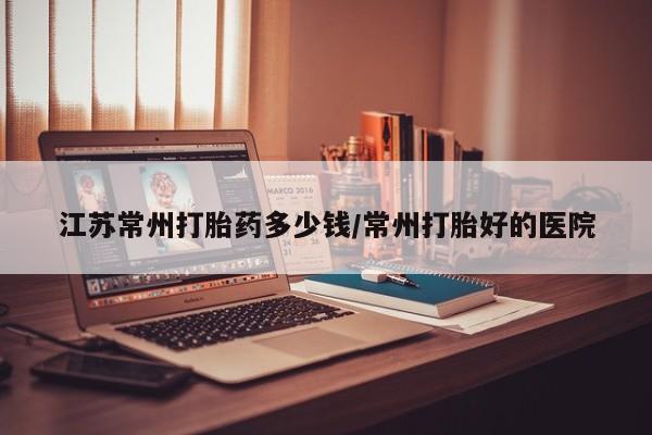 流产药联系方式江苏常州打胎药多少钱/常州打胎好的医院