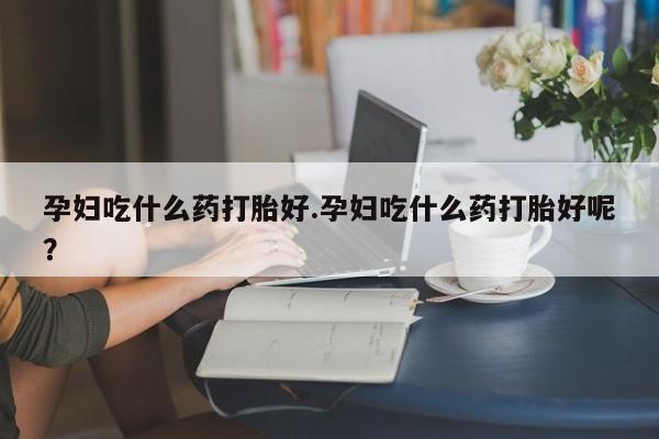 流产药联系方式孕妇吃什么药打胎好.孕妇吃什么药打胎好呢？