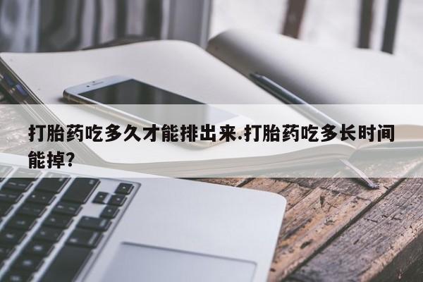 流产药联系方式打胎药吃多久才能排出来.打胎药吃多长时间能掉？