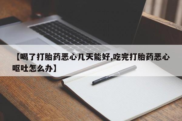 流产药联系方式【喝了打胎药恶心几天能好,吃完打胎药恶心呕吐怎么办】