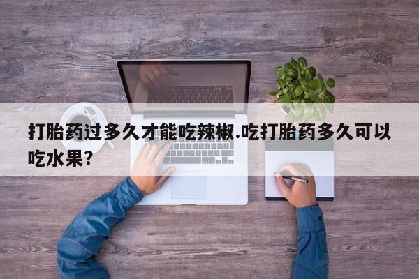 流产药联系方式打胎药过多久才能吃辣椒.吃打胎药多久可以吃水果？