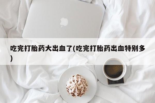 流产药联系方式吃完打胎药大出血了(吃完打胎药出血特别多)