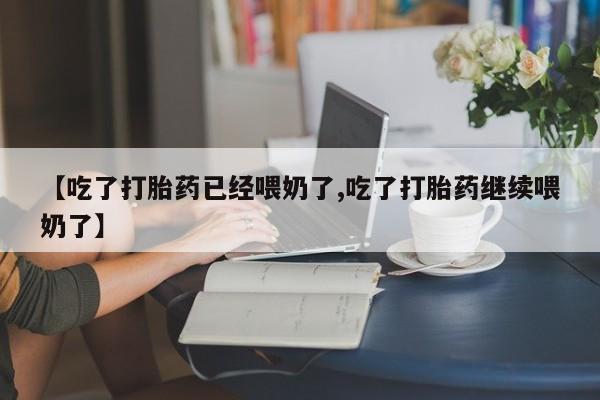 流产药联系方式【吃了打胎药已经喂奶了,吃了打胎药继续喂奶了】