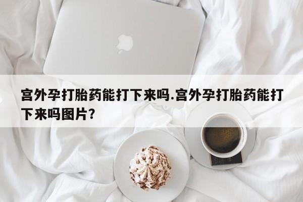 流产药联系方式宫外孕打胎药能打下来吗.宫外孕打胎药能打下来吗图片？