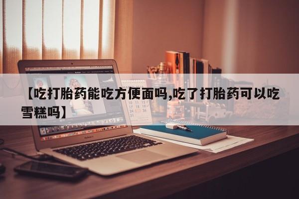 流产药联系方式【吃打胎药能吃方便面吗,吃了打胎药可以吃雪糕吗】