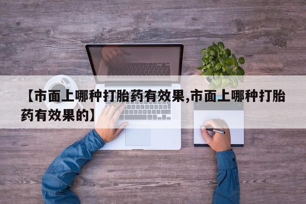 流产药联系方式【市面上哪种打胎药有效果,市面上哪种打胎药有效果的】