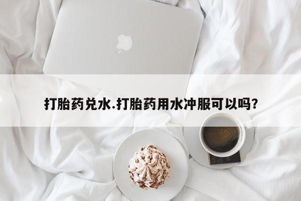 流产药联系方式打胎药兑水.打胎药用水冲服可以吗？