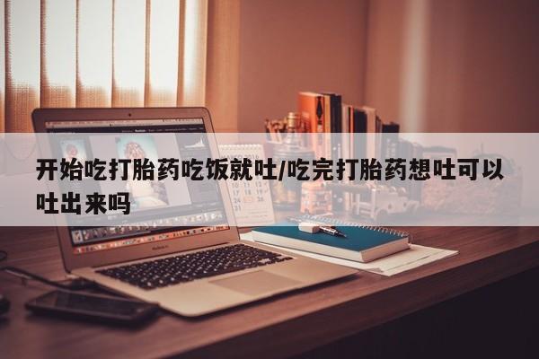 流产药联系方式开始吃打胎药吃饭就吐/吃完打胎药想吐可以吐出来吗