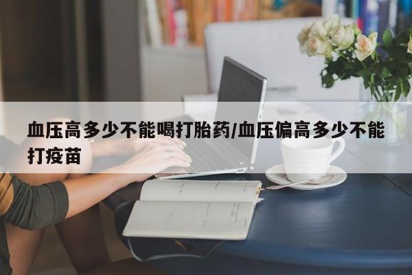 流产药联系方式血压高多少不能喝打胎药/血压偏高多少不能打疫苗