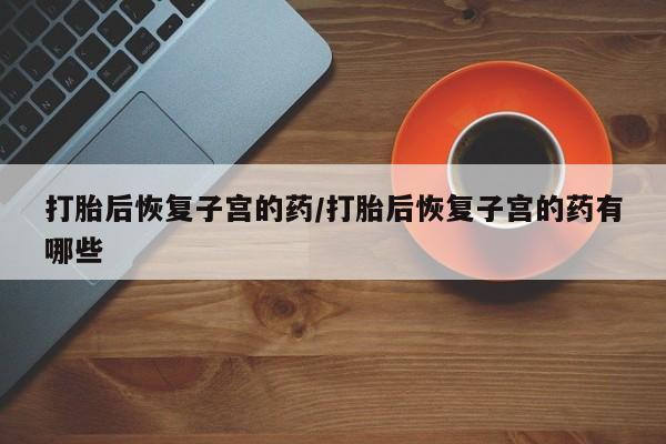 流产药联系方式打胎后恢复子宫的药/打胎后恢复子宫的药有哪些