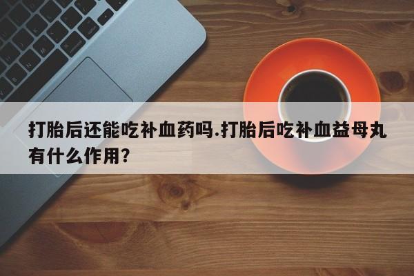 流产药联系方式打胎后还能吃补血药吗.打胎后吃补血益母丸有什么作用？