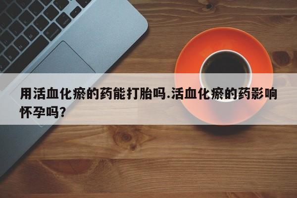 流产药联系方式用活血化瘀的药能打胎吗.活血化瘀的药影响怀孕吗？