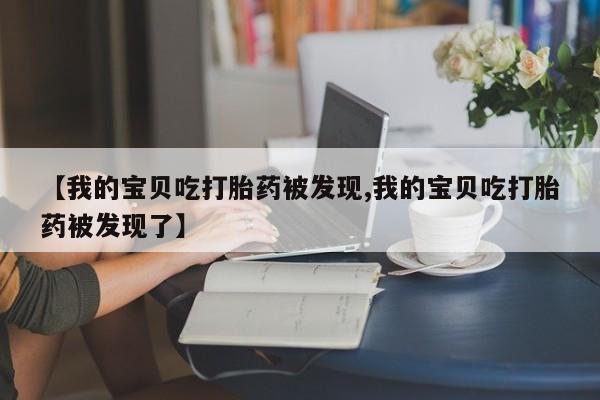 流产药联系方式【我的宝贝吃打胎药被发现,我的宝贝吃打胎药被发现了】