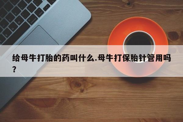 流产药联系方式给母牛打胎的药叫什么.母牛打保胎针管用吗？