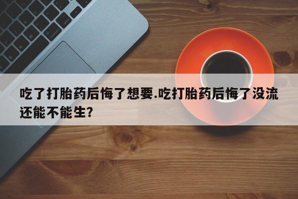 流产药联系方式吃了打胎药后悔了想要.吃打胎药后悔了没流还能不能生？