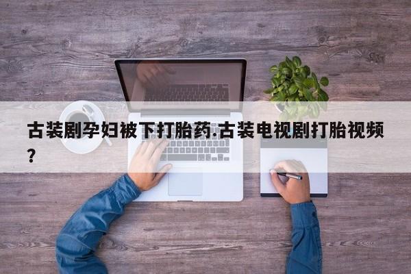 流产药联系方式古装剧孕妇被下打胎药.古装电视剧打胎视频？
