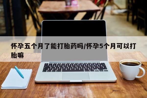 流产药联系方式怀孕五个月了能打胎药吗/怀孕5个月可以打胎嘛