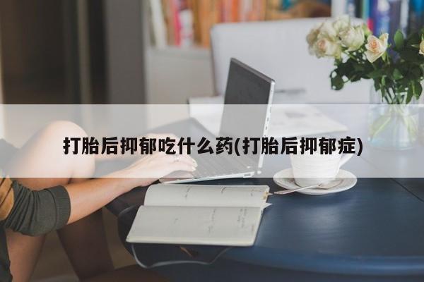 流产药联系方式打胎后抑郁吃什么药(打胎后抑郁症)