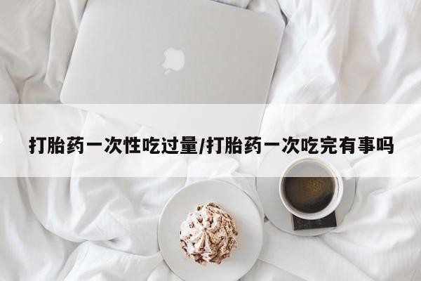 流产药联系方式打胎药一次性吃过量/打胎药一次吃完有事吗