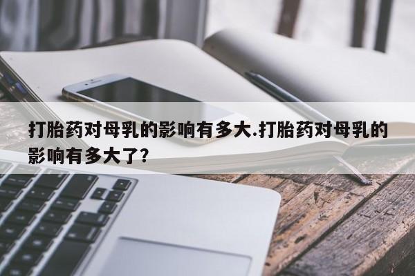 流产药联系方式打胎药对母乳的影响有多大.打胎药对母乳的影响有多大了？