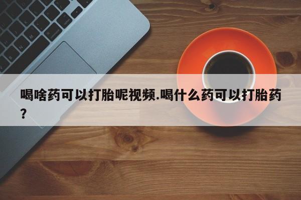 流产药联系方式喝啥药可以打胎呢视频.喝什么药可以打胎药？