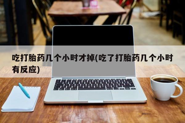 流产药联系方式吃打胎药几个小时才掉(吃了打胎药几个小时有反应)