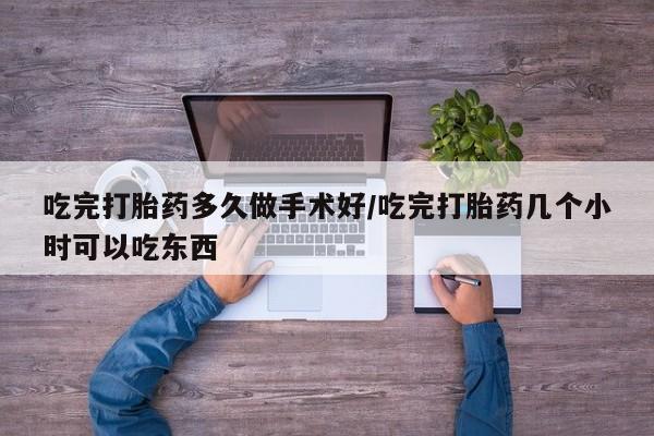 流产药联系方式吃完打胎药多久做手术好/吃完打胎药几个小时可以吃东西