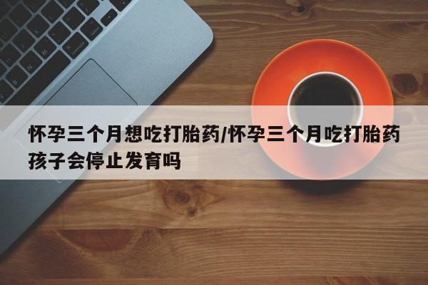 流产药联系方式怀孕三个月想吃打胎药/怀孕三个月吃打胎药孩子会停止发育吗