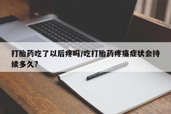 流产药联系方式打胎药吃了以后疼吗/吃打胎药疼痛症状会持续多久?