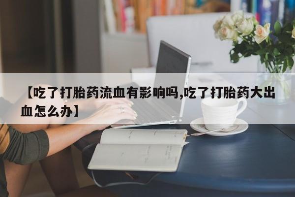 流产药联系方式【吃了打胎药流血有影响吗,吃了打胎药大出血怎么办】
