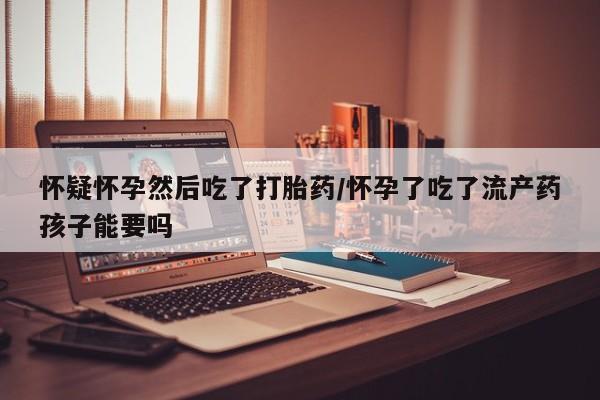 流产药联系方式怀疑怀孕然后吃了打胎药/怀孕了吃了流产药孩子能要吗