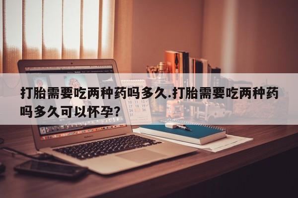 流产药联系方式打胎需要吃两种药吗多久.打胎需要吃两种药吗多久可以怀孕？