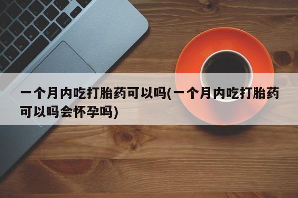 流产药联系方式一个月内吃打胎药可以吗(一个月内吃打胎药可以吗会怀孕吗)