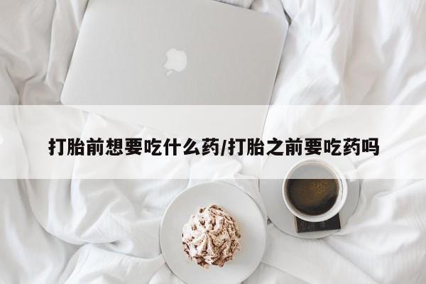 流产药联系方式打胎前想要吃什么药/打胎之前要吃药吗