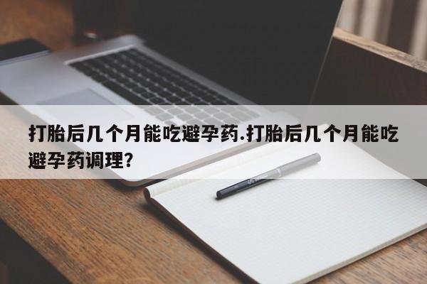 流产药联系方式打胎后几个月能吃避孕药.打胎后几个月能吃避孕药调理？