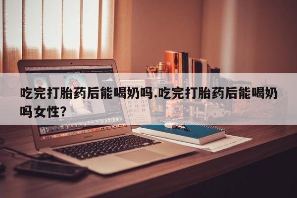流产药联系方式吃完打胎药后能喝奶吗.吃完打胎药后能喝奶吗女性?