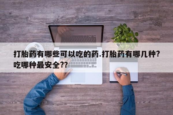 流产药联系方式打胎药有哪些可以吃的药.打胎药有哪几种?吃哪种最安全?？
