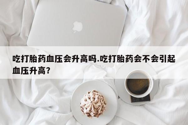 流产药联系方式吃打胎药血压会升高吗.吃打胎药会不会引起血压升高？