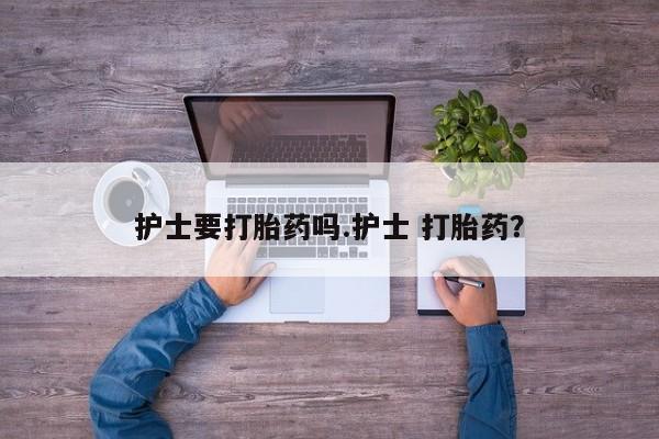 流产药联系方式护士要打胎药吗.护士 打胎药？