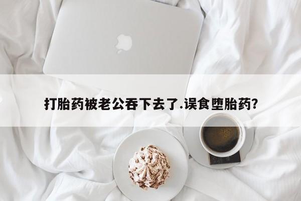 流产药联系方式打胎药被老公吞下去了.误食堕胎药？