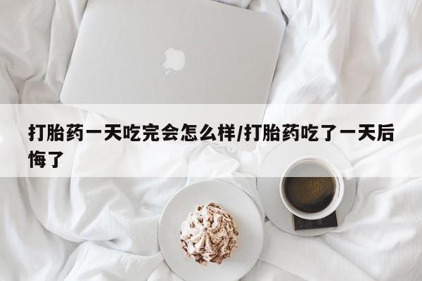 流产药联系方式打胎药一天吃完会怎么样/打胎药吃了一天后悔了