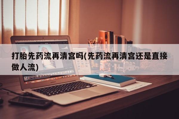 流产药联系方式打胎先药流再清宫吗(先药流再清宫还是直接做人流)