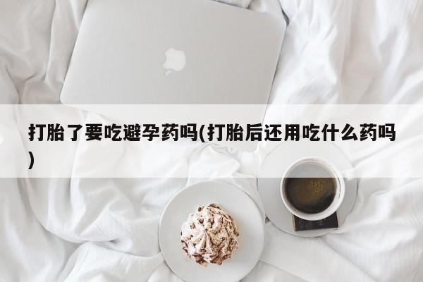 流产药联系方式打胎了要吃避孕药吗(打胎后还用吃什么药吗)
