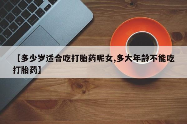 流产药联系方式【多少岁适合吃打胎药呢女,多大年龄不能吃打胎药】