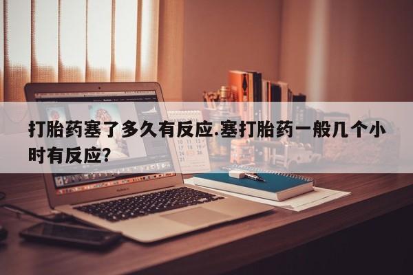 流产药联系方式打胎药塞了多久有反应.塞打胎药一般几个小时有反应？