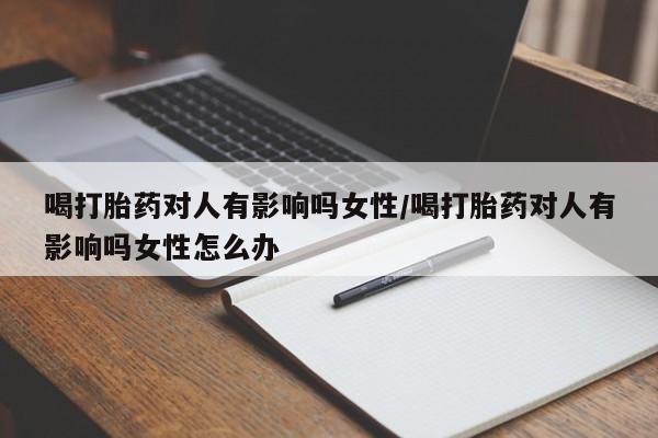 流产药联系方式喝打胎药对人有影响吗女性/喝打胎药对人有影响吗女性怎么办