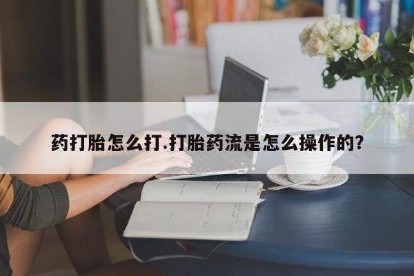 流产药联系方式药打胎怎么打.打胎药流是怎么操作的？