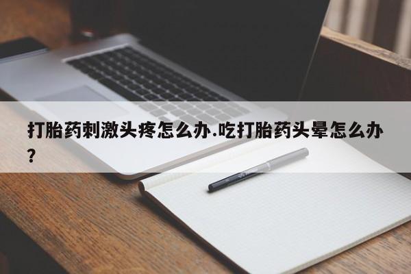 流产药联系方式打胎药刺激头疼怎么办.吃打胎药头晕怎么办？