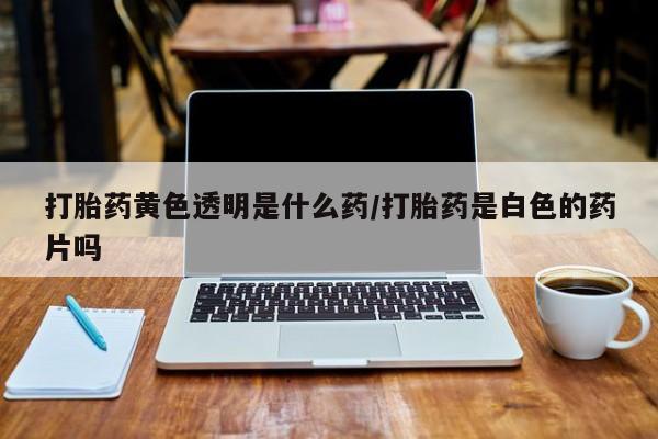 流产药联系方式打胎药黄色透明是什么药/打胎药是白色的药片吗