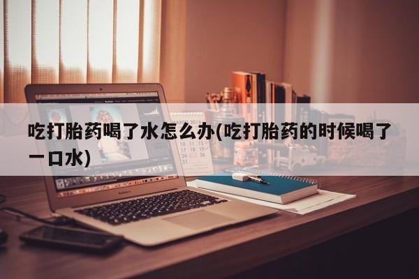流产药联系方式吃打胎药喝了水怎么办(吃打胎药的时候喝了一口水)